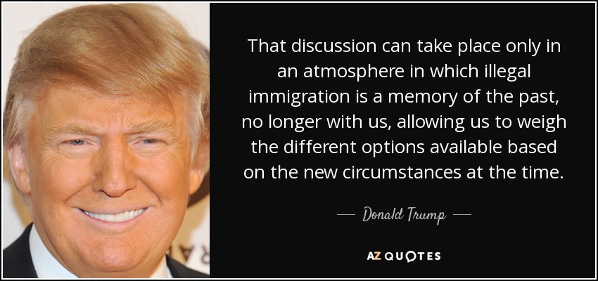 That discussion can take place only in an atmosphere in which illegal immigration is a memory of the past, no longer with us, allowing us to weigh the different options available based on the new circumstances at the time. - Donald Trump