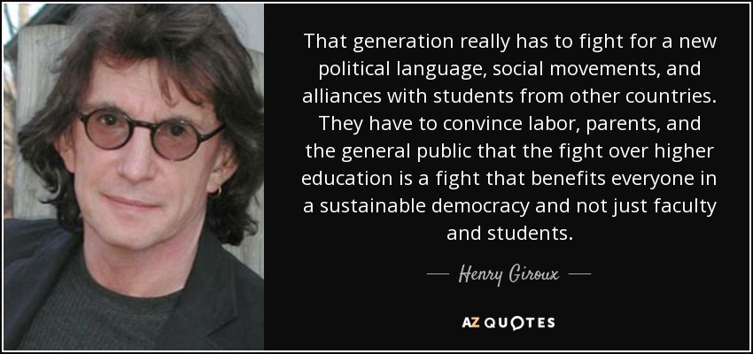 That generation really has to fight for a new political language, social movements, and alliances with students from other countries. They have to convince labor, parents, and the general public that the fight over higher education is a fight that benefits everyone in a sustainable democracy and not just faculty and students. - Henry Giroux