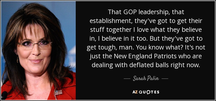 That GOP leadership, that establishment, they've got to get their stuff together I love what they believe in, I believe in it too. But they've got to get tough, man. You know what? It's not just the New England Patriots who are dealing with deflated balls right now. - Sarah Palin
