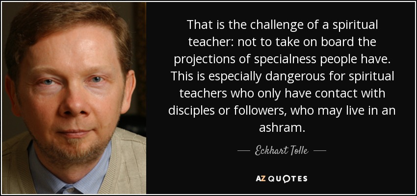 That is the challenge of a spiritual teacher: not to take on board the projections of specialness people have. This is especially dangerous for spiritual teachers who only have contact with disciples or followers, who may live in an ashram. - Eckhart Tolle