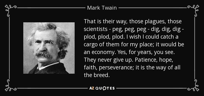 Esa es su manera, esas plagas, esos científicos - peg, peg, peg - cavar, cavar, cavar - plod, plod, plod. Ojalá pudiera coger un cargamento de ellos para mi casa; sería una economía. Sí, durante años, ya ves. Nunca se rinden. Paciencia, esperanza, fe, perseverancia; es el camino de toda la raza. - Mark Twain