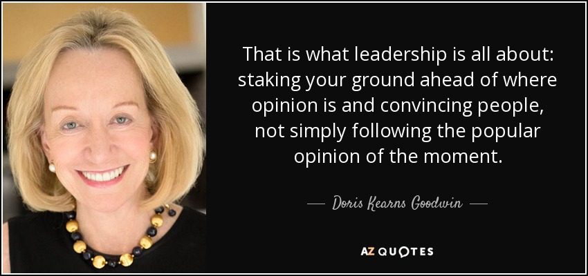 That is what leadership is all about: staking your ground ahead of where opinion is and convincing people, not simply following the popular opinion of the moment. - Doris Kearns Goodwin