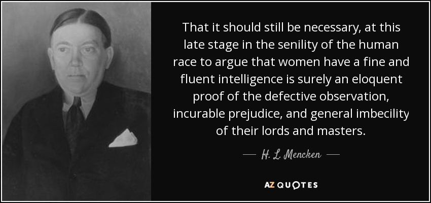 That it should still be necessary, at this late stage in the senility of the human race to argue that women have a fine and fluent intelligence is surely an eloquent proof of the defective observation, incurable prejudice, and general imbecility of their lords and masters. - H. L. Mencken