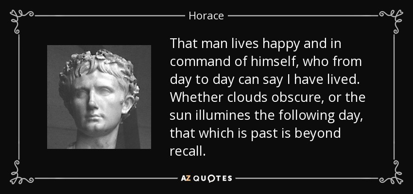 That man lives happy and in command of himself, who from day to day can say I have lived. Whether clouds obscure, or the sun illumines the following day, that which is past is beyond recall. - Horace