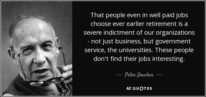 El hecho de que la gente, incluso en empleos bien remunerados, opte por jubilarse cada vez más pronto es una grave acusación contra nuestras organizaciones, no sólo las empresas, sino también la administración pública y las universidades. Estas personas no encuentran interesantes sus trabajos. - Peter Drucker
