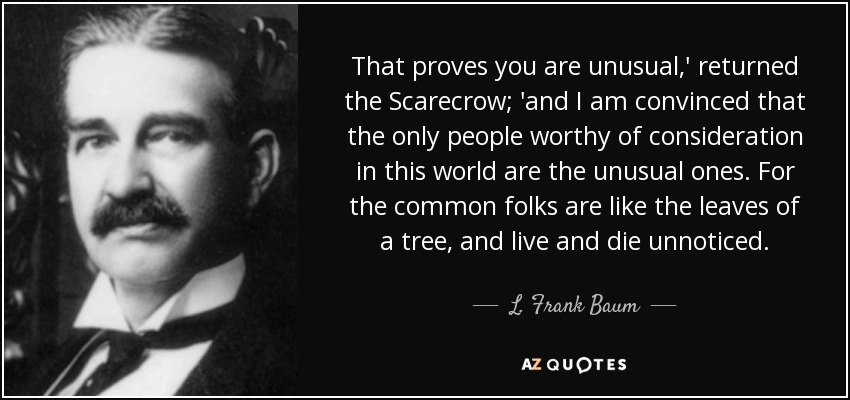 That proves you are unusual,' returned the Scarecrow; 'and I am convinced that the only people worthy of consideration in this world are the unusual ones. For the common folks are like the leaves of a tree, and live and die unnoticed. - L. Frank Baum