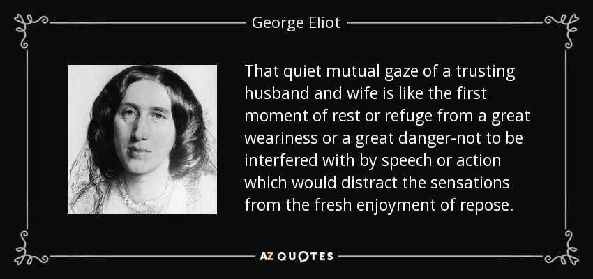 That quiet mutual gaze of a trusting husband and wife is like the first moment of rest or refuge from a great weariness or a great danger-not to be interfered with by speech or action which would distract the sensations from the fresh enjoyment of repose. - George Eliot