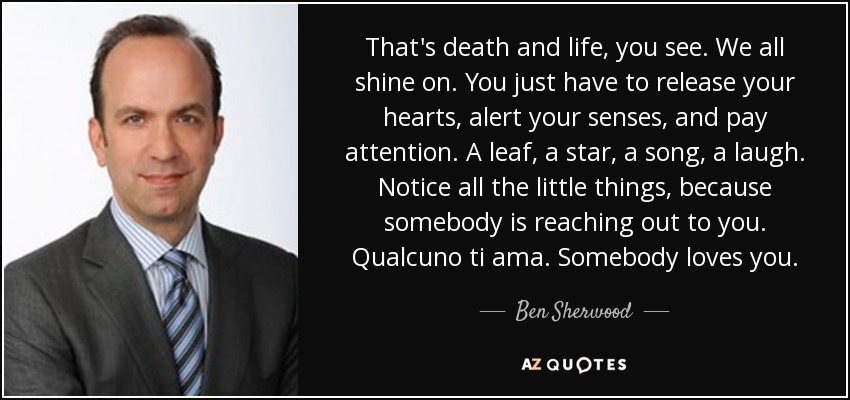 That's death and life, you see. We all shine on. You just have to release your hearts, alert your senses, and pay attention. A leaf, a star, a song, a laugh. Notice all the little things, because somebody is reaching out to you. Qualcuno ti ama. Somebody loves you. - Ben Sherwood