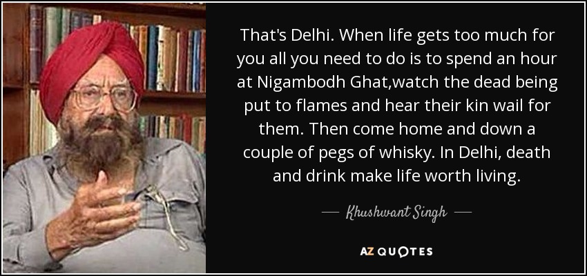 That's Delhi. When life gets too much for you all you need to do is to spend an hour at Nigambodh Ghat,watch the dead being put to flames and hear their kin wail for them. Then come home and down a couple of pegs of whisky. In Delhi, death and drink make life worth living. - Khushwant Singh