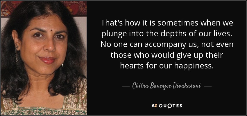 That's how it is sometimes when we plunge into the depths of our lives. No one can accompany us, not even those who would give up their hearts for our happiness. - Chitra Banerjee Divakaruni