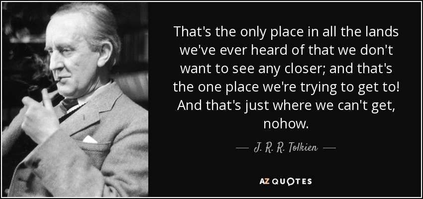 That's the only place in all the lands we've ever heard of that we don't want to see any closer; and that's the one place we're trying to get to! And that's just where we can't get, nohow. - J. R. R. Tolkien