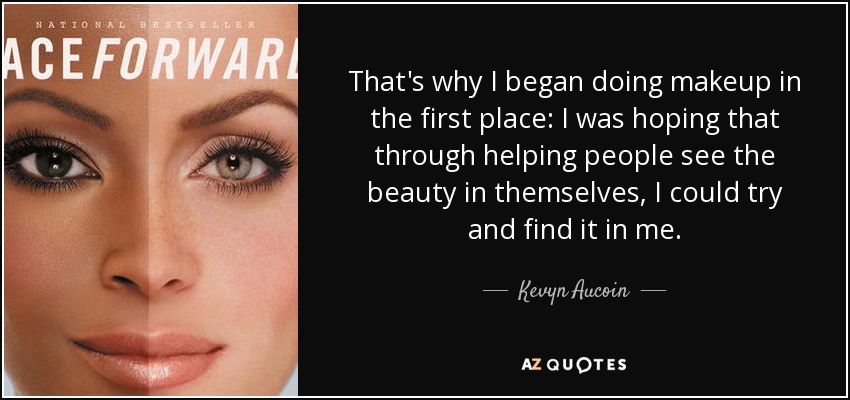 That's why I began doing makeup in the first place: I was hoping that through helping people see the beauty in themselves, I could try and find it in me. - Kevyn Aucoin