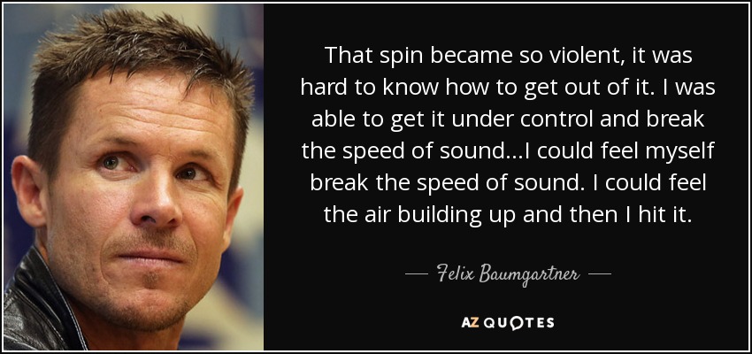 That spin became so violent, it was hard to know how to get out of it. I was able to get it under control and break the speed of sound...I could feel myself break the speed of sound. I could feel the air building up and then I hit it. - Felix Baumgartner