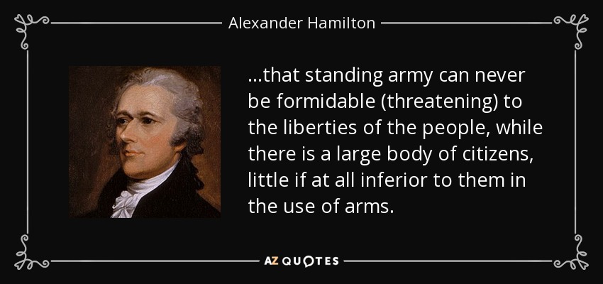 ...that standing army can never be formidable (threatening) to the liberties of the people, while there is a large body of citizens, little if at all inferior to them in the use of arms. - Alexander Hamilton