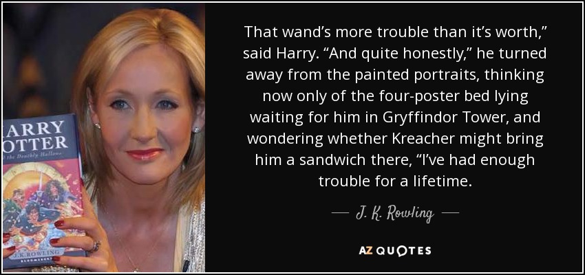 That wand’s more trouble than it’s worth,” said Harry. “And quite honestly,” he turned away from the painted portraits, thinking now only of the four-poster bed lying waiting for him in Gryffindor Tower, and wondering whether Kreacher might bring him a sandwich there, “I’ve had enough trouble for a lifetime. - J. K. Rowling
