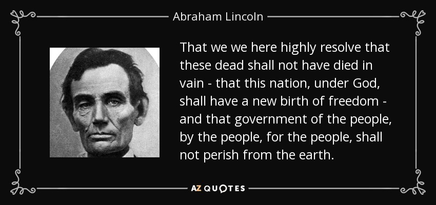 That we we here highly resolve that these dead shall not have died in vain - that this nation, under God, shall have a new birth of freedom - and that government of the people, by the people, for the people, shall not perish from the earth. - Abraham Lincoln