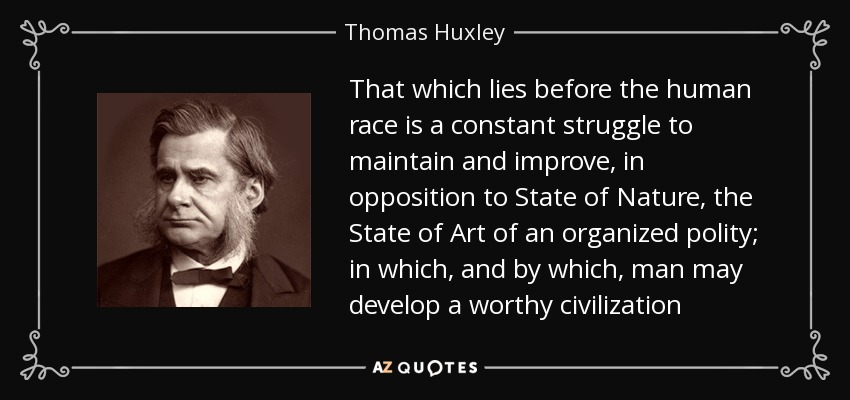 That which lies before the human race is a constant struggle to maintain and improve, in opposition to State of Nature, the State of Art of an organized polity; in which, and by which, man may develop a worthy civilization - Thomas Huxley