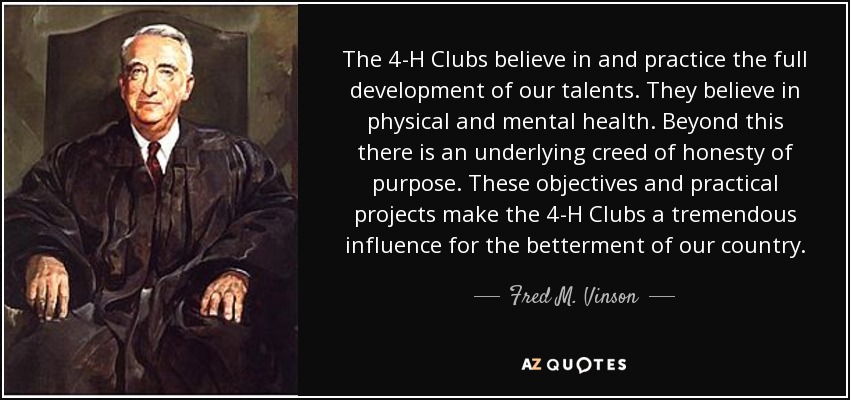 The 4-H Clubs believe in and practice the full development of our talents. They believe in physical and mental health. Beyond this there is an underlying creed of honesty of purpose. These objectives and practical projects make the 4-H Clubs a tremendous influence for the betterment of our country. - Fred M. Vinson