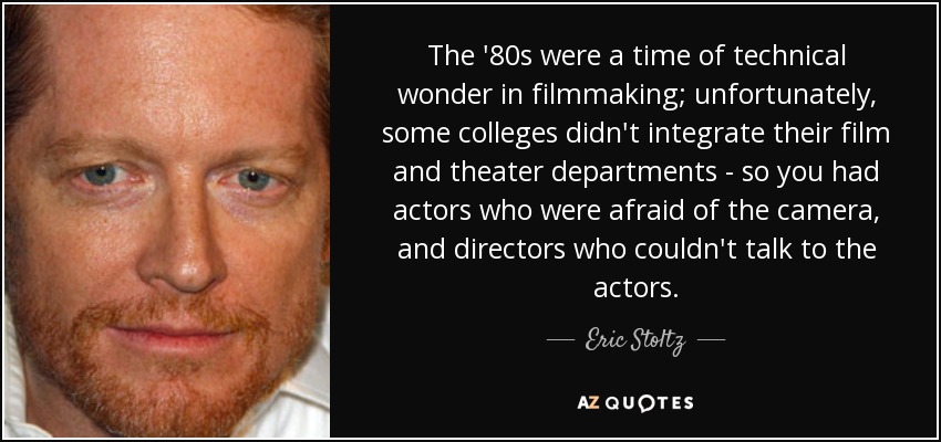 The '80s were a time of technical wonder in filmmaking; unfortunately, some colleges didn't integrate their film and theater departments - so you had actors who were afraid of the camera, and directors who couldn't talk to the actors. - Eric Stoltz
