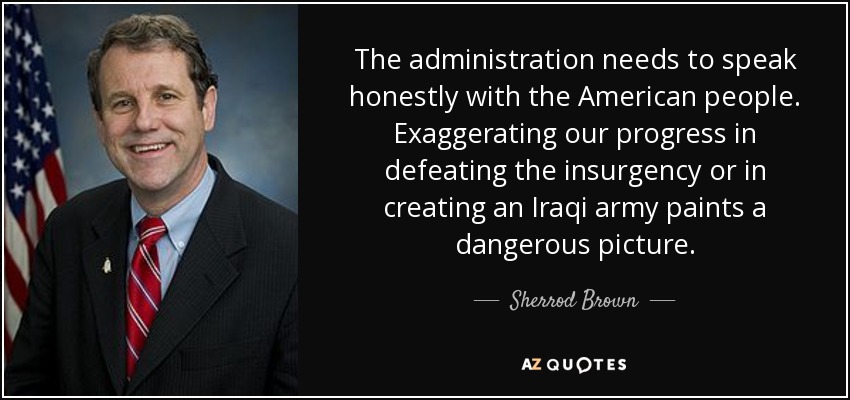 The administration needs to speak honestly with the American people. Exaggerating our progress in defeating the insurgency or in creating an Iraqi army paints a dangerous picture. - Sherrod Brown