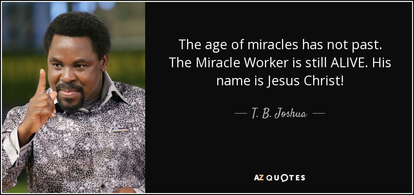 The age of miracles has not past. The Miracle Worker is still ALIVE. His name is Jesus Christ! - T. B. Joshua