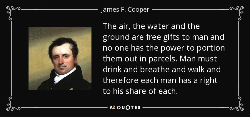 The air, the water and the ground are free gifts to man and no one has the power to portion them out in parcels. Man must drink and breathe and walk and therefore each man has a right to his share of each. - James F. Cooper
