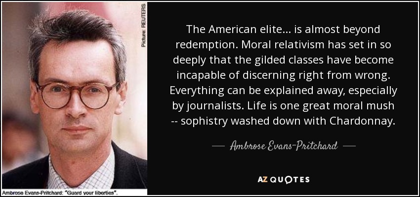 The American elite ... is almost beyond redemption. Moral relativism has set in so deeply that the gilded classes have become incapable of discerning right from wrong. Everything can be explained away, especially by journalists. Life is one great moral mush -- sophistry washed down with Chardonnay. - Ambrose Evans-Pritchard