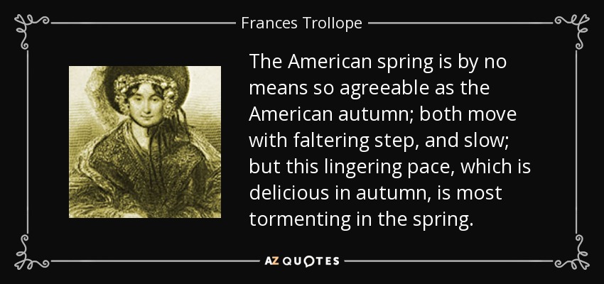 The American spring is by no means so agreeable as the American autumn; both move with faltering step, and slow; but this lingering pace, which is delicious in autumn, is most tormenting in the spring. - Frances Trollope