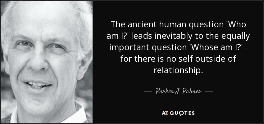 The ancient human question 'Who am I?' leads inevitably to the equally important question 'Whose am I?' - for there is no self outside of relationship. - Parker J. Palmer