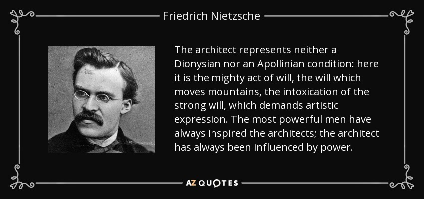 The architect represents neither a Dionysian nor an Apollinian condition: here it is the mighty act of will, the will which moves mountains, the intoxication of the strong will, which demands artistic expression. The most powerful men have always inspired the architects; the architect has always been influenced by power. - Friedrich Nietzsche