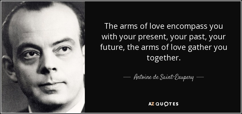 The arms of love encompass you with your present, your past, your future, the arms of love gather you together. - Antoine de Saint-Exupery