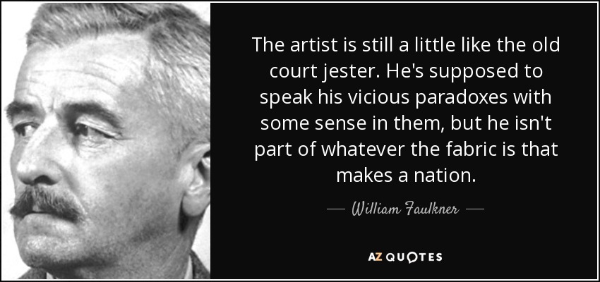 The artist is still a little like the old court jester. He's supposed to speak his vicious paradoxes with some sense in them, but he isn't part of whatever the fabric is that makes a nation. - William Faulkner