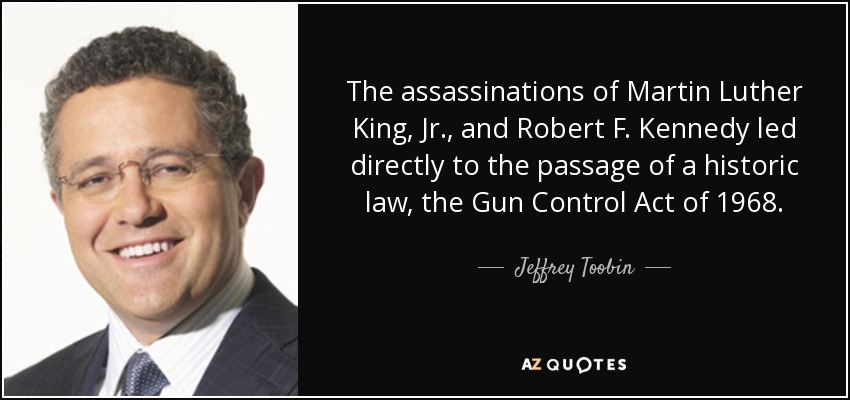 The assassinations of Martin Luther King, Jr., and Robert F. Kennedy led directly to the passage of a historic law, the Gun Control Act of 1968. - Jeffrey Toobin