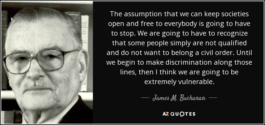 The assumption that we can keep societies open and free to everybody is going to have to stop. We are going to have to recognize that some people simply are not qualified and do not want to belong a civil order. Until we begin to make discrimination along those lines, then I think we are going to be extremely vulnerable. - James M. Buchanan