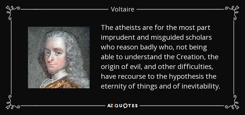 The atheists are for the most part imprudent and misguided scholars who reason badly who, not being able to understand the Creation, the origin of evil, and other difficulties, have recourse to the hypothesis the eternity of things and of inevitability. - Voltaire