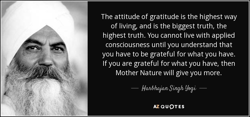 The attitude of gratitude is the highest way of living, and is the biggest truth, the highest truth. You cannot live with applied consciousness until you understand that you have to be grateful for what you have. If you are grateful for what you have, then Mother Nature will give you more. - Harbhajan Singh Yogi