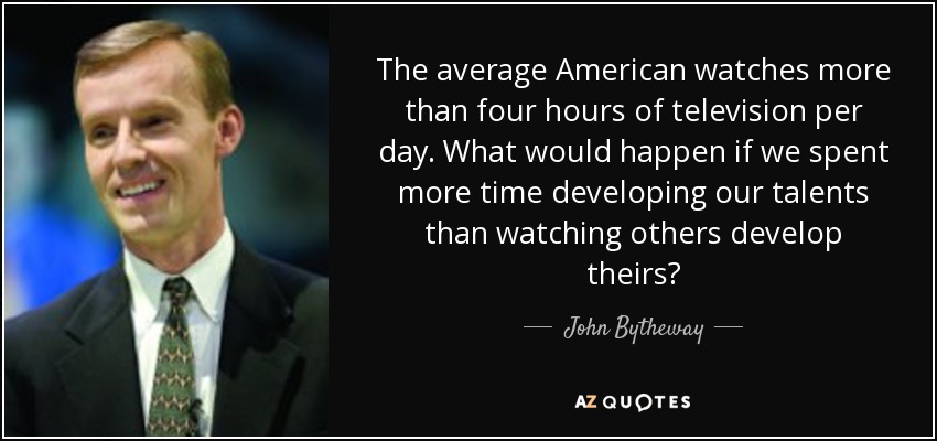 The average American watches more than four hours of television per day. What would happen if we spent more time developing our talents than watching others develop theirs? - John Bytheway