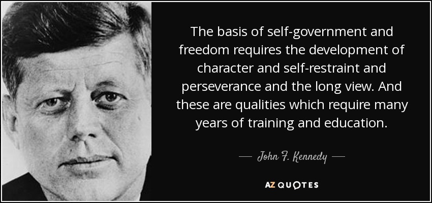 La base del autogobierno y la libertad requiere el desarrollo del carácter, la autocontención, la perseverancia y la visión a largo plazo. Y éstas son cualidades que requieren muchos años de formación y educación. - John F. Kennedy
