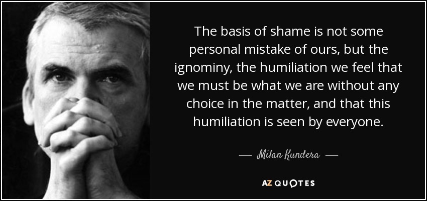 The basis of shame is not some personal mistake of ours, but the ignominy, the humiliation we feel that we must be what we are without any choice in the matter, and that this humiliation is seen by everyone. - Milan Kundera