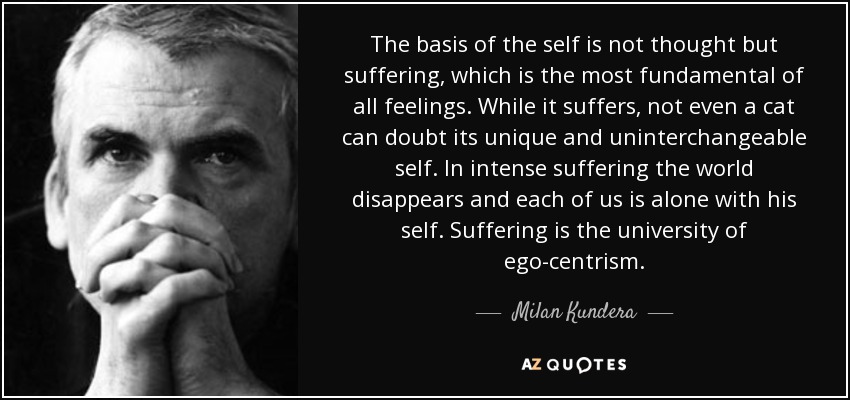 The basis of the self is not thought but suffering, which is the most fundamental of all feelings. While it suffers, not even a cat can doubt its unique and uninterchangeable self. In intense suffering the world disappears and each of us is alone with his self. Suffering is the university of ego-centrism. - Milan Kundera
