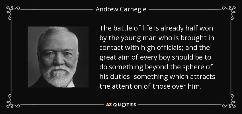 The battle of life is already half won by the young man who is brought in contact with high officials; and the great aim of every boy should be to do something beyond the sphere of his duties- something which attracts the attention of those over him. - Andrew Carnegie