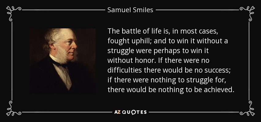 The battle of life is, in most cases, fought uphill; and to win it without a struggle were perhaps to win it without honor. If there were no difficulties there would be no success; if there were nothing to struggle for, there would be nothing to be achieved. - Samuel Smiles