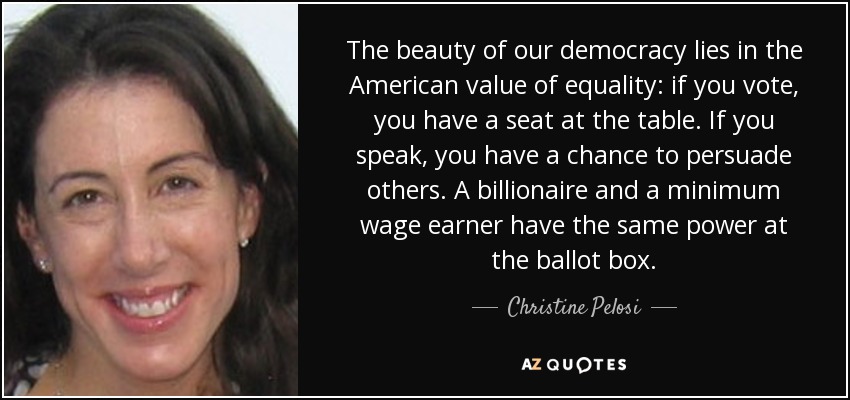 The beauty of our democracy lies in the American value of equality: if you vote, you have a seat at the table. If you speak, you have a chance to persuade others. A billionaire and a minimum wage earner have the same power at the ballot box. - Christine Pelosi