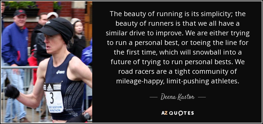 The beauty of running is its simplicity; the beauty of runners is that we all have a similar drive to improve. We are either trying to run a personal best, or toeing the line for the first time, which will snowball into a future of trying to run personal bests. We road racers are a tight community of mileage-happy, limit-pushing athletes. - Deena Kastor
