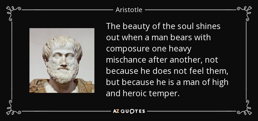 The beauty of the soul shines out when a man bears with composure one heavy mischance after another, not because he does not feel them, but because he is a man of high and heroic temper. - Aristotle