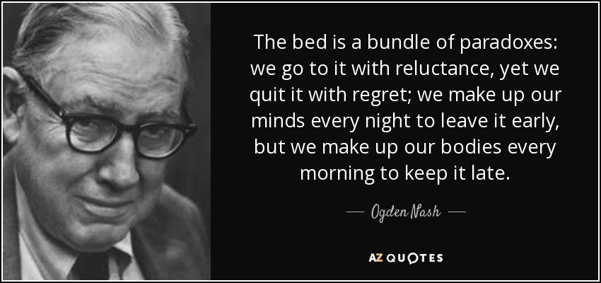 The bed is a bundle of paradoxes: we go to it with reluctance, yet we quit it with regret; we make up our minds every night to leave it early, but we make up our bodies every morning to keep it late. - Ogden Nash