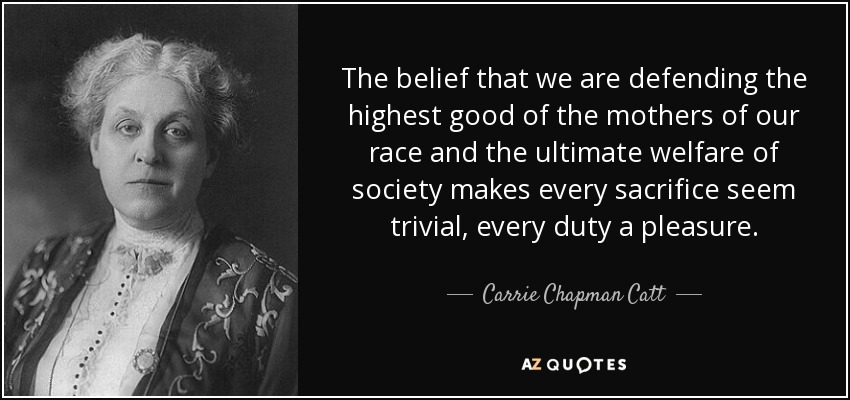 The belief that we are defending the highest good of the mothers of our race and the ultimate welfare of society makes every sacrifice seem trivial, every duty a pleasure. - Carrie Chapman Catt