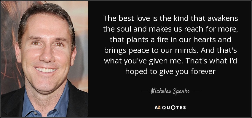 The best love is the kind that awakens the soul and makes us reach for more, that plants a fire in our hearts and brings peace to our minds. And that's what you've given me. That's what I'd hoped to give you forever - Nicholas Sparks