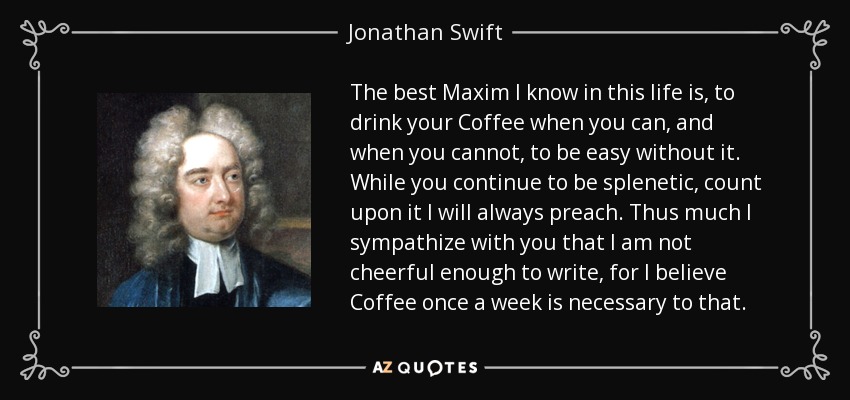The best Maxim I know in this life is, to drink your Coffee when you can, and when you cannot, to be easy without it. While you continue to be splenetic, count upon it I will always preach. Thus much I sympathize with you that I am not cheerful enough to write, for I believe Coffee once a week is necessary to that. - Jonathan Swift