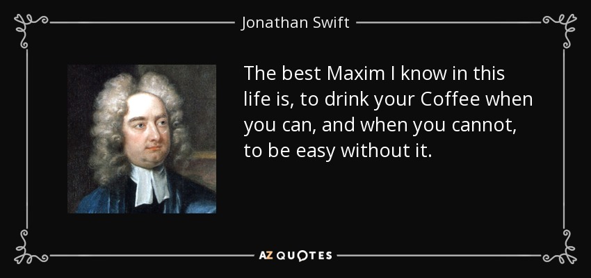 The best Maxim I know in this life is, to drink your Coffee when you can, and when you cannot, to be easy without it. - Jonathan Swift